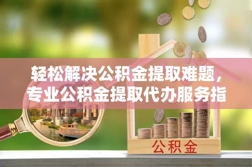 莱城轻松解决公积金提取难题，专业公积金提取代办服务指南