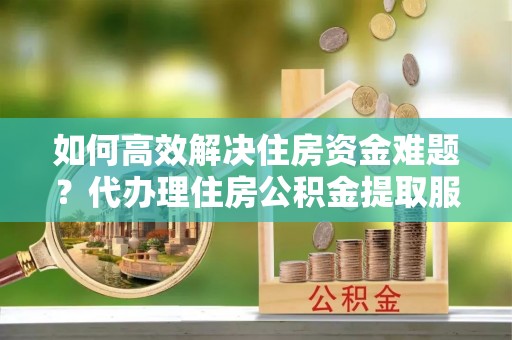莱城如何高效解决住房资金难题？代办理住房公积金提取服务助您轻松应对