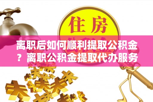 莱城离职后如何顺利提取公积金？离职公积金提取代办服务帮你搞定！