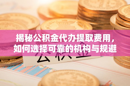 莱城揭秘公积金代办提取费用，如何选择可靠的机构与规避潜在风险