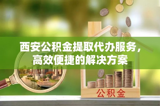 莱城西安公积金提取代办服务，高效便捷的解决方案