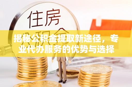 莱城揭秘公积金提取新途径，专业代办服务的优势与选择
