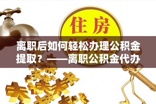 莱城离职后如何轻松办理公积金提取？——离职公积金代办提取服务详解