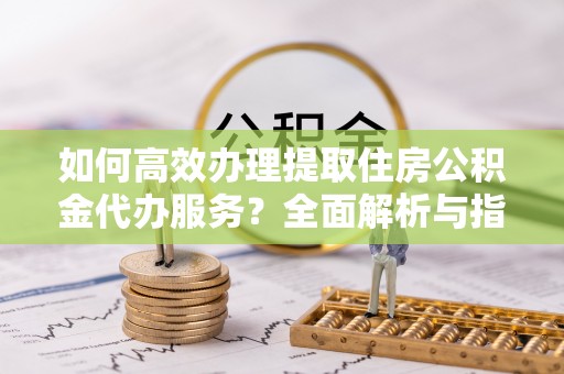莱城如何高效办理提取住房公积金代办服务？全面解析与指南