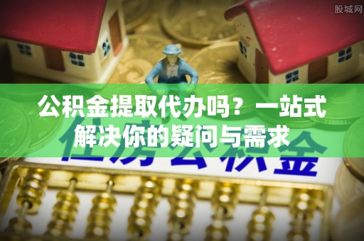 莱城公积金提取代办吗？一站式解决你的疑问与需求