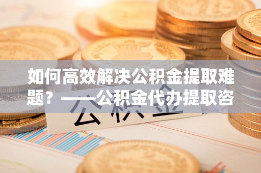 莱城如何高效解决公积金提取难题？——公积金代办提取咨询服务全解析