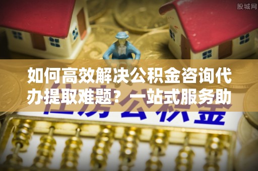 莱城如何高效解决公积金咨询代办提取难题？一站式服务助您轻松搞定