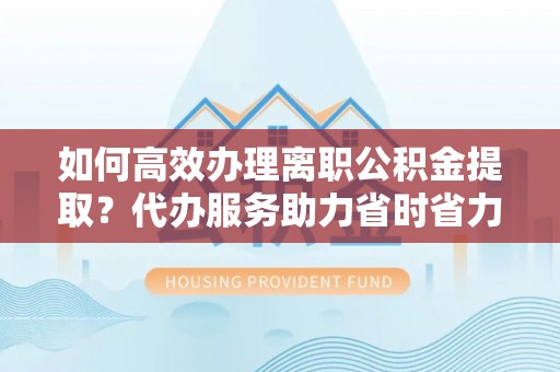 莱城如何高效办理离职公积金提取？代办服务助力省时省力