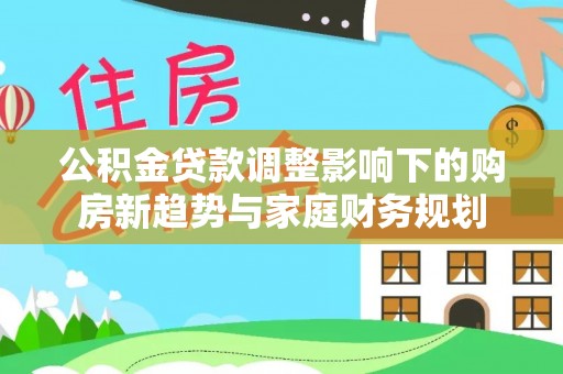 莱城公积金贷款调整影响下的购房新趋势与家庭财务规划