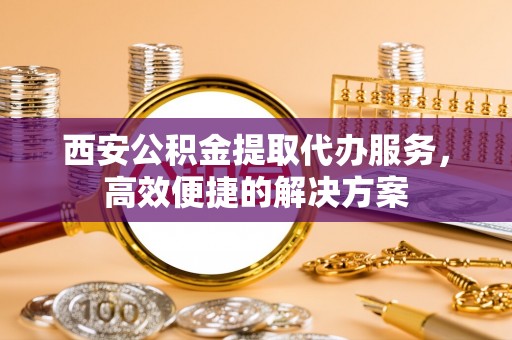 莱城西安公积金提取代办服务，高效便捷的解决方案