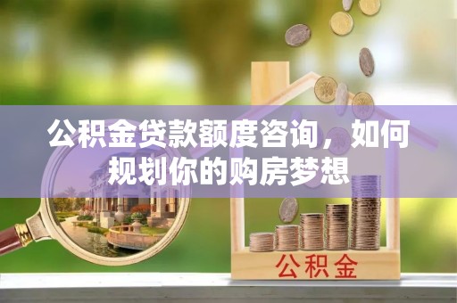 莱城公积金贷款额度咨询，如何规划你的购房梦想