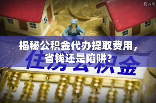 莱城揭秘公积金代办提取费用，省钱还是陷阱？