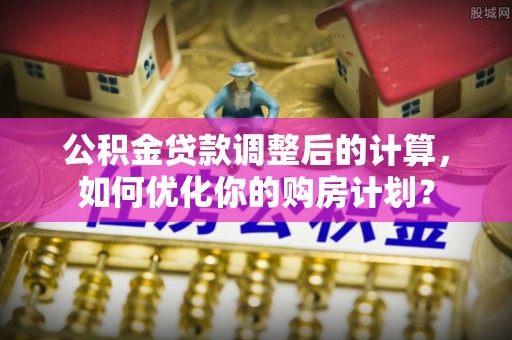莱城公积金贷款调整后的计算，如何优化你的购房计划？