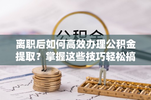 莱城离职后如何高效办理公积金提取？掌握这些技巧轻松搞定