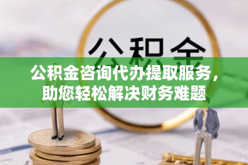 莱城公积金咨询代办提取服务，助您轻松解决财务难题