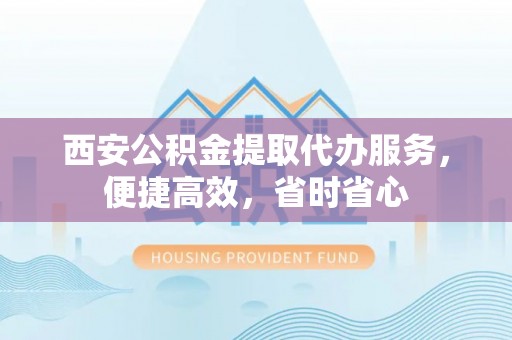 莱城西安公积金提取代办服务，便捷高效，省时省心