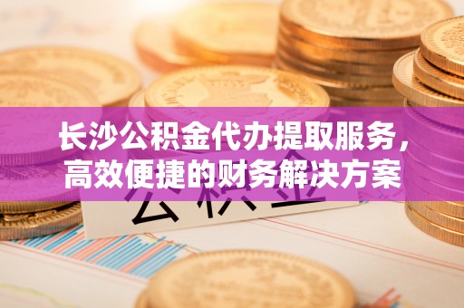 莱城长沙公积金代办提取服务，高效便捷的财务解决方案