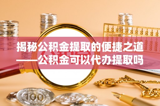 莱城揭秘公积金提取的便捷之道——公积金可以代办提取吗？