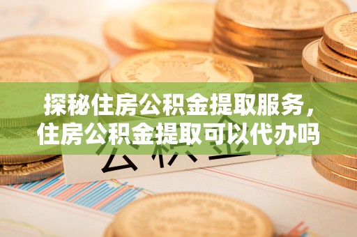 莱城探秘住房公积金提取服务，住房公积金提取可以代办吗的全方位解析