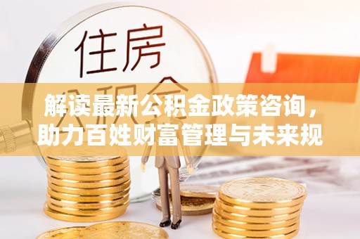 莱城解读最新公积金政策咨询，助力百姓财富管理与未来规划