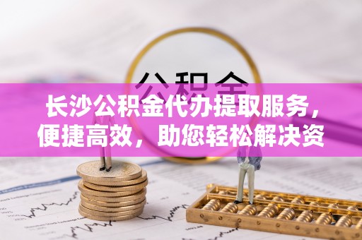 莱城长沙公积金代办提取服务，便捷高效，助您轻松解决资金需求