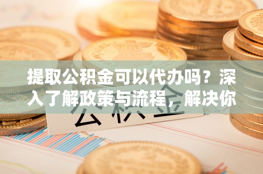 莱城提取公积金可以代办吗？深入了解政策与流程，解决你的疑问