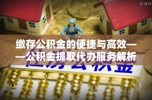 莱城缴存公积金的便捷与高效——公积金提取代办服务解析