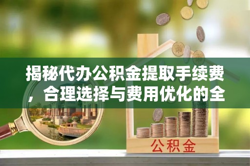 莱城揭秘代办公积金提取手续费，合理选择与费用优化的全面解析