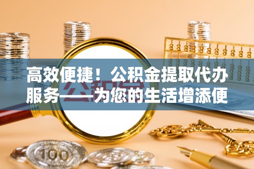 莱城高效便捷！公积金提取代办服务——为您的生活增添便利