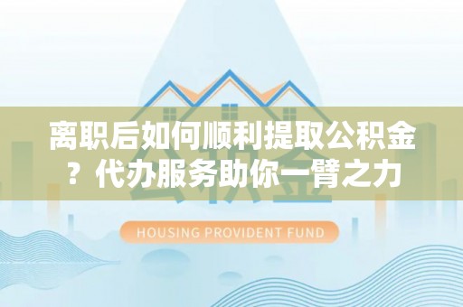 莱城离职后如何顺利提取公积金？代办服务助你一臂之力