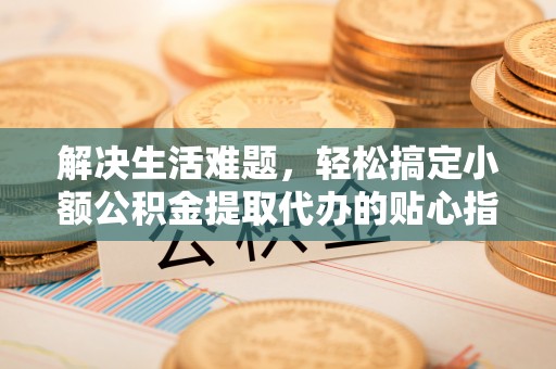 莱城解决生活难题，轻松搞定小额公积金提取代办的贴心指南