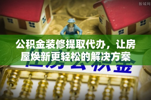 莱城公积金装修提取代办，让房屋焕新更轻松的解决方案