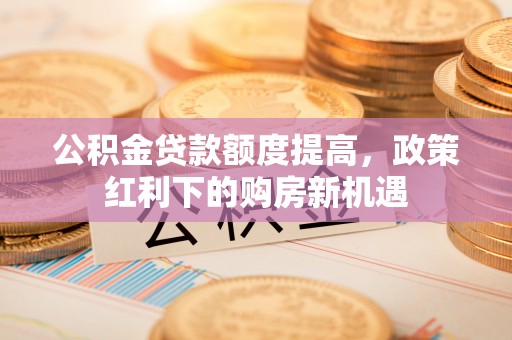莱城公积金贷款额度提高，政策红利下的购房新机遇