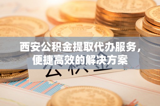 莱城西安公积金提取代办服务，便捷高效的解决方案