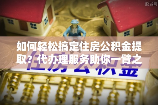 莱城如何轻松搞定住房公积金提取？代办理服务助你一臂之力