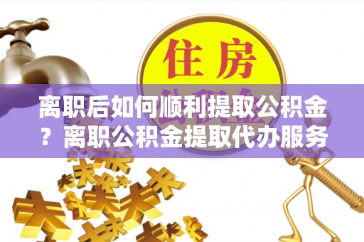 莱城离职后如何顺利提取公积金？离职公积金提取代办服务全解析