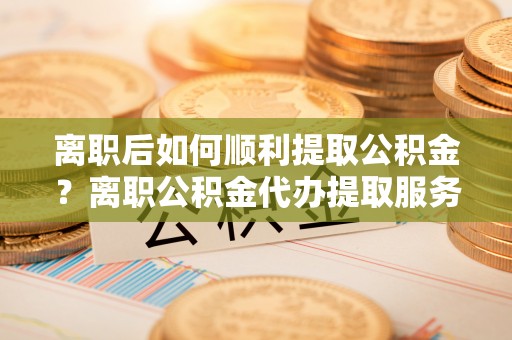 莱城离职后如何顺利提取公积金？离职公积金代办提取服务来帮忙