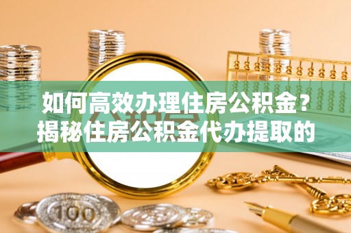 莱城如何高效办理住房公积金？揭秘住房公积金代办提取的全流程与优势