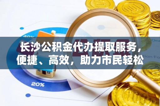 莱城长沙公积金代办提取服务，便捷、高效，助力市民轻松管理资金