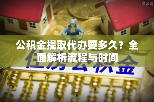 莱城公积金提取代办要多久？全面解析流程与时间