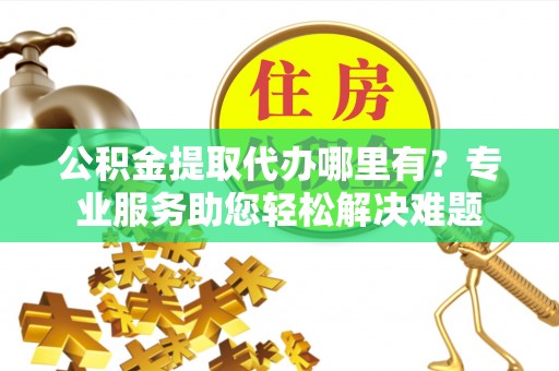 莱城公积金提取代办哪里有？专业服务助您轻松解决难题