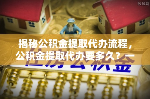 莱城揭秘公积金提取代办流程，公积金提取代办要多久？一站式指南为你解答