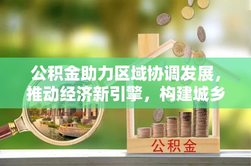 莱城公积金助力区域协调发展，推动经济新引擎，构建城乡一体化新格局