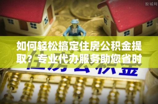 莱城如何轻松搞定住房公积金提取？专业代办服务助您省时省心