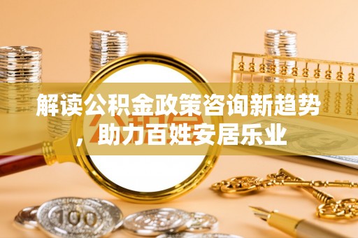 莱城解读公积金政策咨询新趋势，助力百姓安居乐业